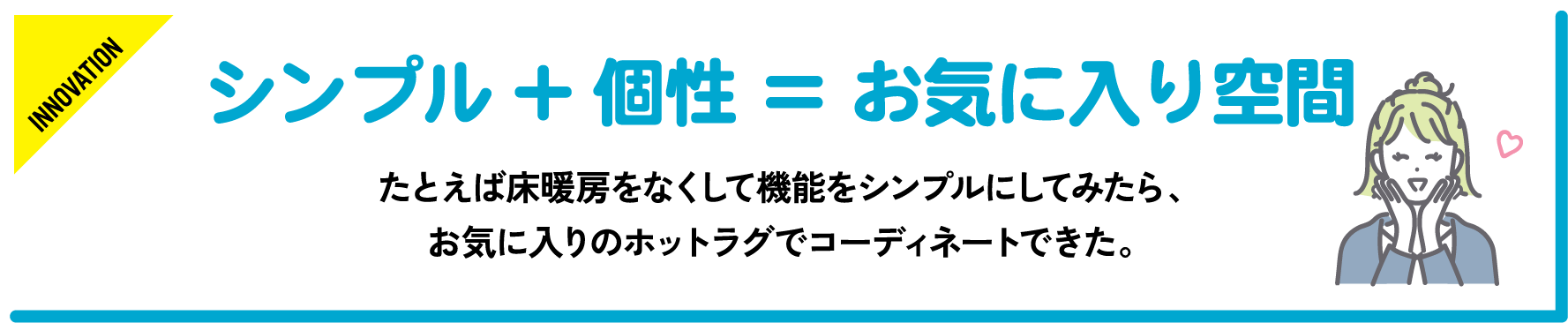 例えば床暖房をなくして機能をシンプルにしてみたら、お気に入りのホットラグでコーディネートできた。