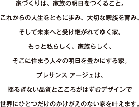 家づくりは、家族の明日をつくること。 これからの人生をともに歩み、大切な家族を育み、そして未来へと受け継がれてゆく家。 もっと私らしく、家族らしく、そこに住まう人々の明日を豊かにする家。 プレサンス アージュは、揺るぎない品質とこころが弾むデザインで 世界にひとつだけのかけがえのない家を叶えます。