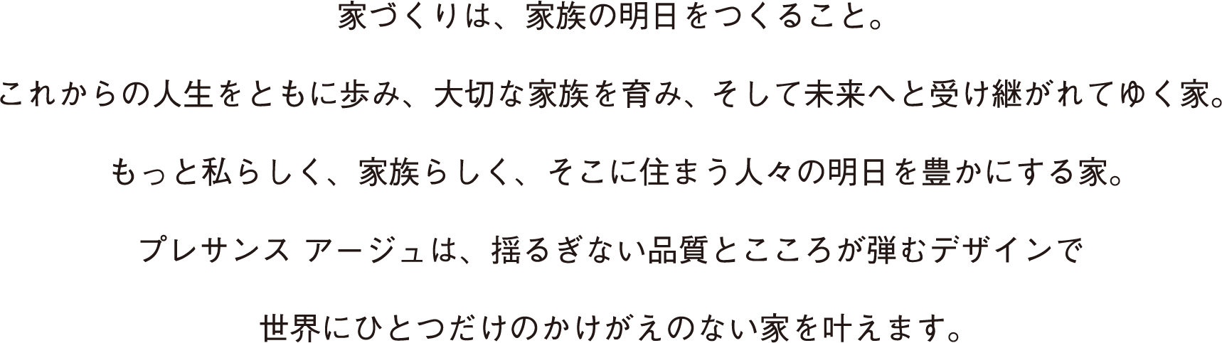 家づくりは、家族の明日をつくること。 これからの人生をともに歩み、大切な家族を育み、そして未来へと受け継がれてゆく家。 もっと私らしく、家族らしく、そこに住まう人々の明日を豊かにする家。 プレサンス アージュは、揺るぎない品質とこころが弾むデザインで 世界にひとつだけのかけがえのない家を叶えます。